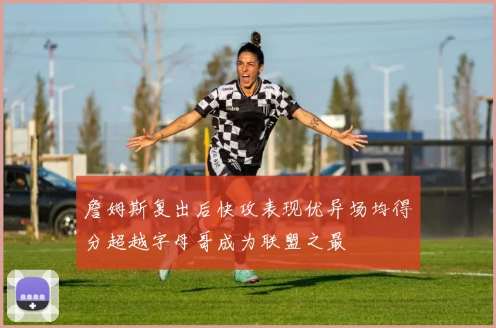 詹姆斯复出后快攻表现优异场均得分超越字母哥成为联盟之最