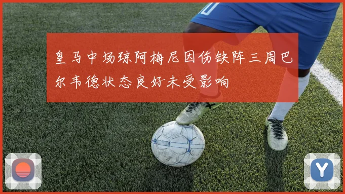 皇马中场琼阿梅尼因伤缺阵三周巴尔韦德状态良好未受影响