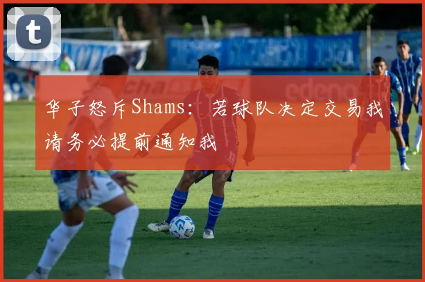 华子怒斥Shams：若球队决定交易我请务必提前通知我