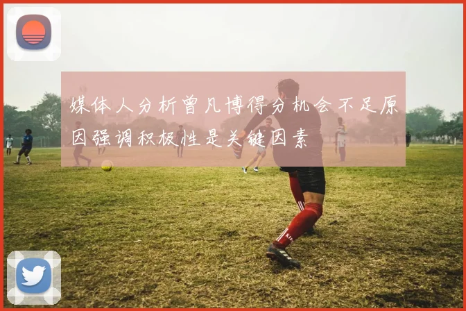 媒体人分析曾凡博得分机会不足原因强调积极性是关键因素