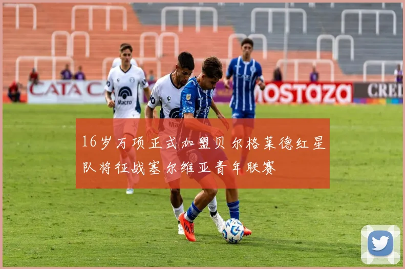 16岁万项正式加盟贝尔格莱德红星队将征战塞尔维亚青年联赛