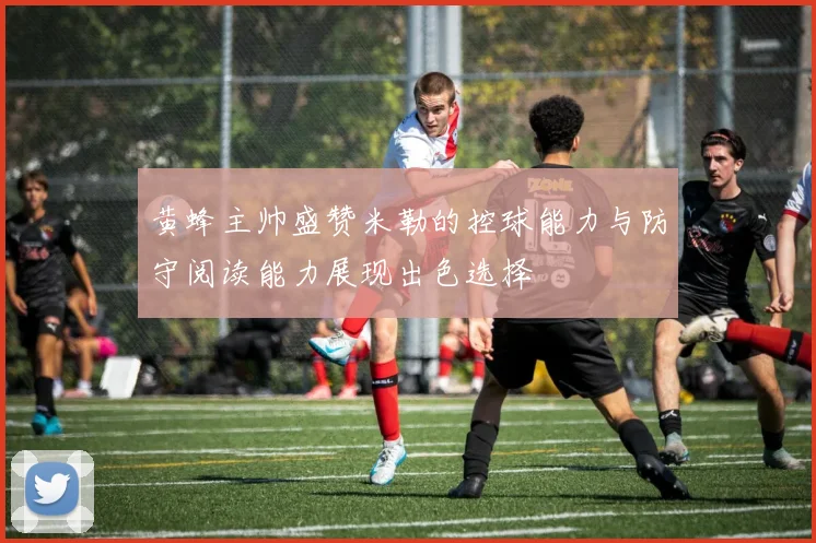 黄蜂主帅盛赞米勒的控球能力与防守阅读能力展现出色选择