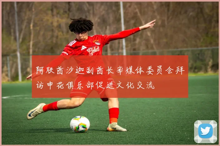 阿联酋沙迦副酋长率媒体委员会拜访申花俱乐部促进文化交流