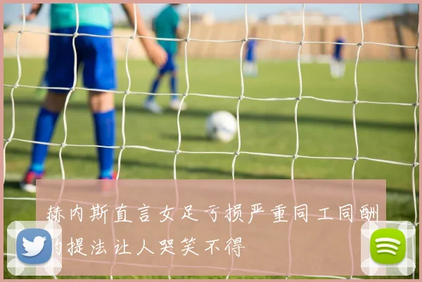 赫内斯直言女足亏损严重同工同酬的提法让人哭笑不得