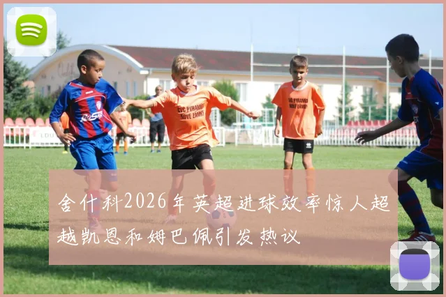舍什科2026年英超进球效率惊人超越凯恩和姆巴佩引发热议