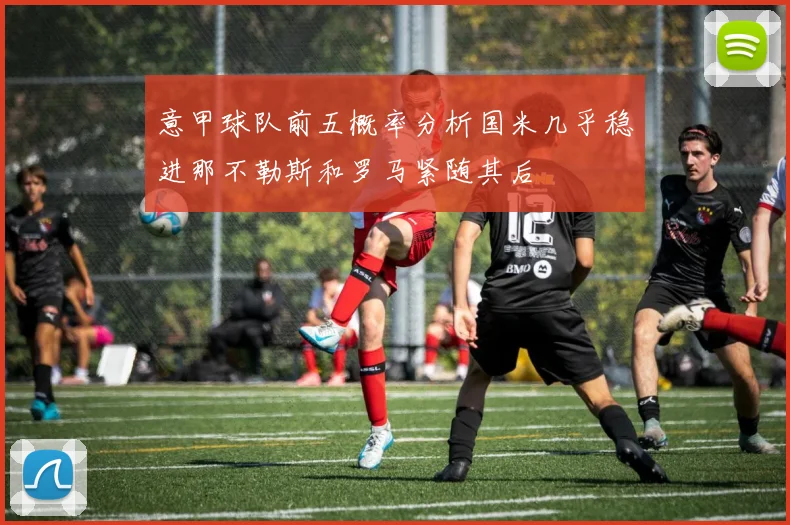 意甲球队前五概率分析国米几乎稳进那不勒斯和罗马紧随其后