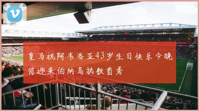 皇马祝阿韦洛亚43岁生日快乐今晚将迎来伯纳乌执教首秀