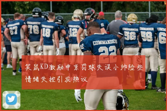 笑鼠KD激励申京罚球失误小帅险些情绪失控引发热议