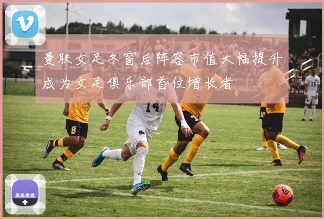 曼联女足冬窗后阵容市值大幅提升成为女足俱乐部首位增长者
