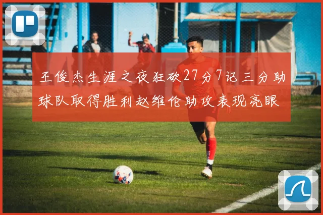 王俊杰生涯之夜狂砍27分7记三分助球队取得胜利赵维伦助攻表现亮眼