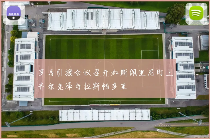 罗马引援会议召开加斯佩里尼盯上齐尔克泽与拉斯帕多里