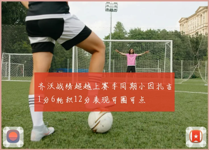 齐沃战绩超越上赛季同期小因扎吉1分6轮积12分表现可圈可点