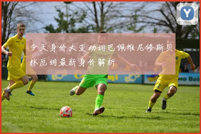 今天身价大变动姆巴佩维尼修斯贝林厄姆最新身价解析