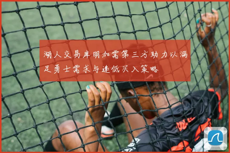 湖人交易库明加需第三方助力以满足勇士需求与逢低买入策略
