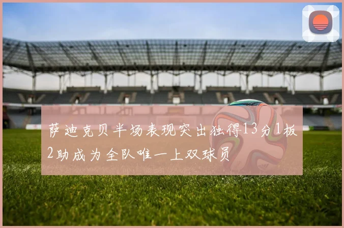 萨迪克贝半场表现突出独得13分1板2助成为全队唯一上双球员