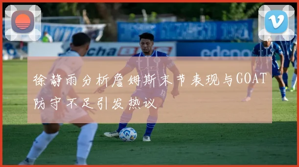 徐静雨分析詹姆斯末节表现与GOAT防守不足引发热议